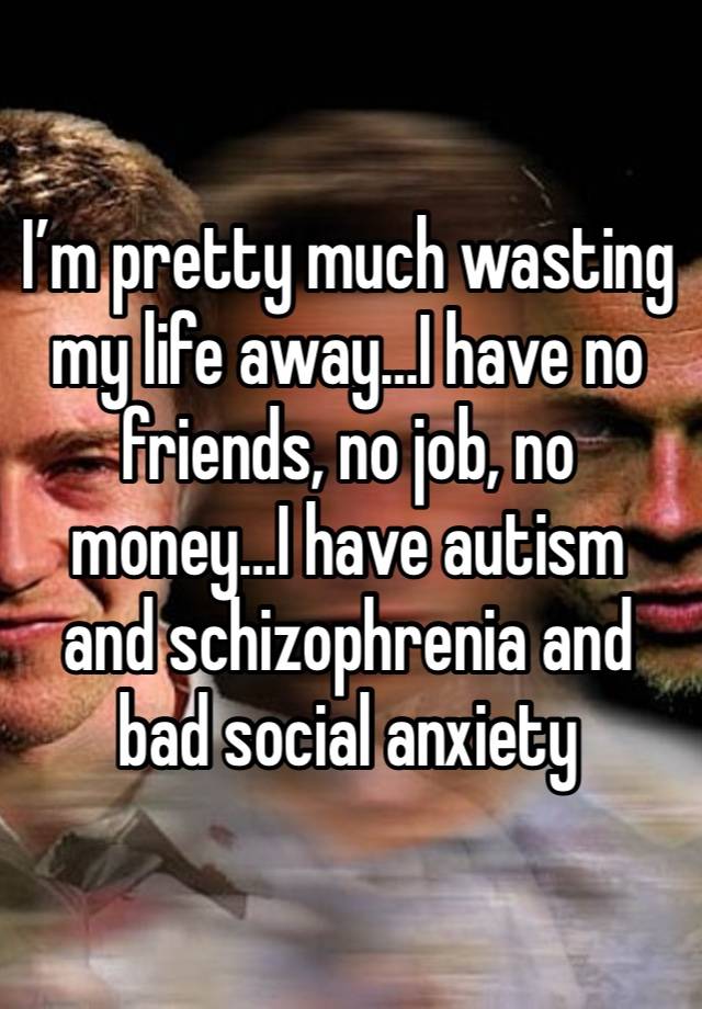 I’m pretty much wasting my life away…I have no friends, no job, no money…I have autism and schizophrenia and bad social anxiety 