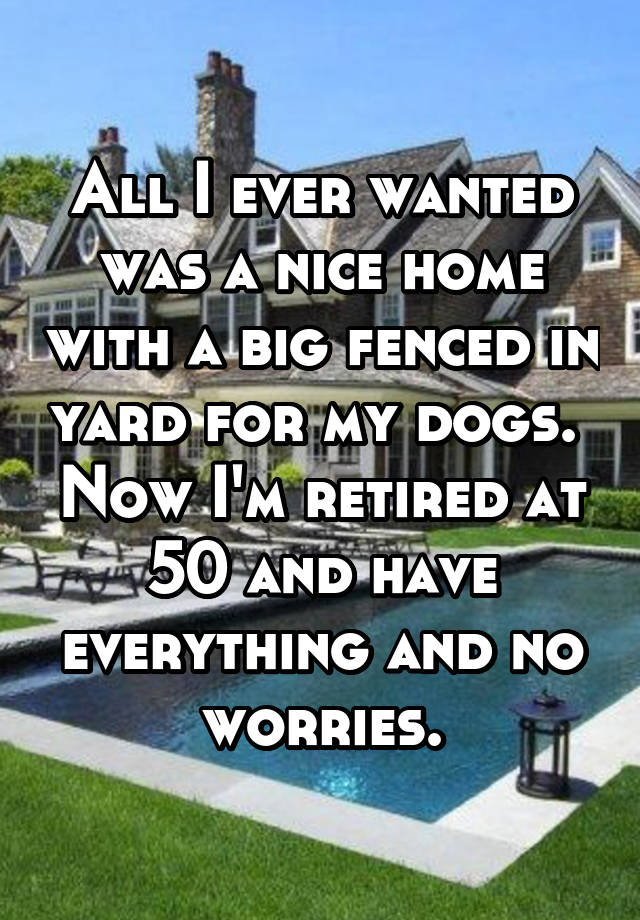 All I ever wanted was a nice home with a big fenced in yard for my dogs.  Now I'm retired at 50 and have everything and no worries.