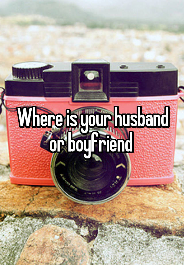 Where is your husband or boyfriend 