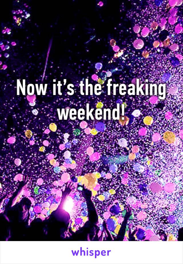 Now it’s the freaking weekend! 