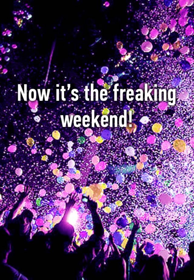 Now it’s the freaking weekend! 