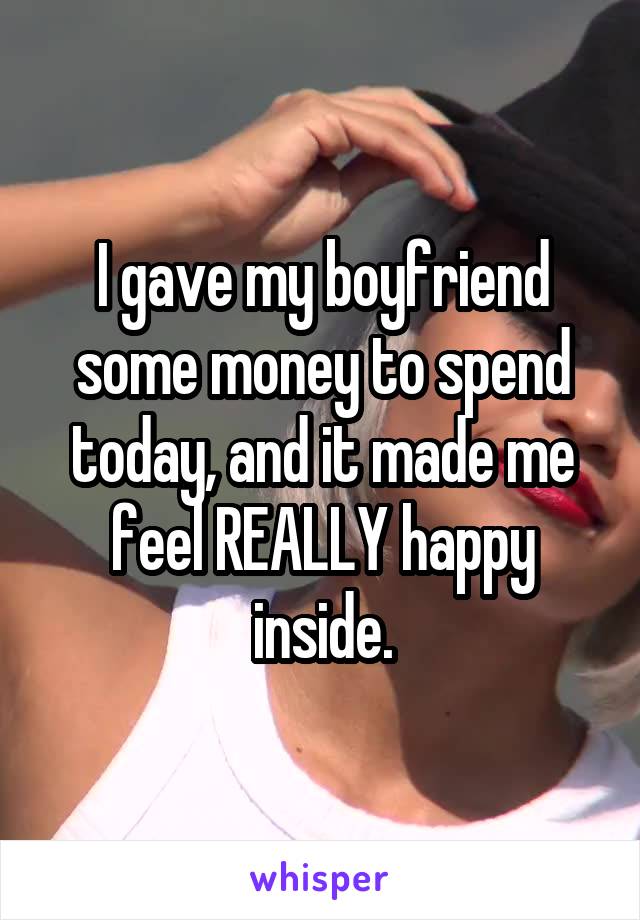 I gave my boyfriend some money to spend today, and it made me feel REALLY happy inside.