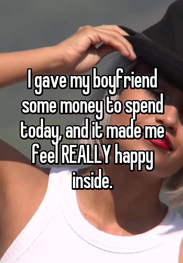 I gave my boyfriend some money to spend today, and it made me feel REALLY happy inside.