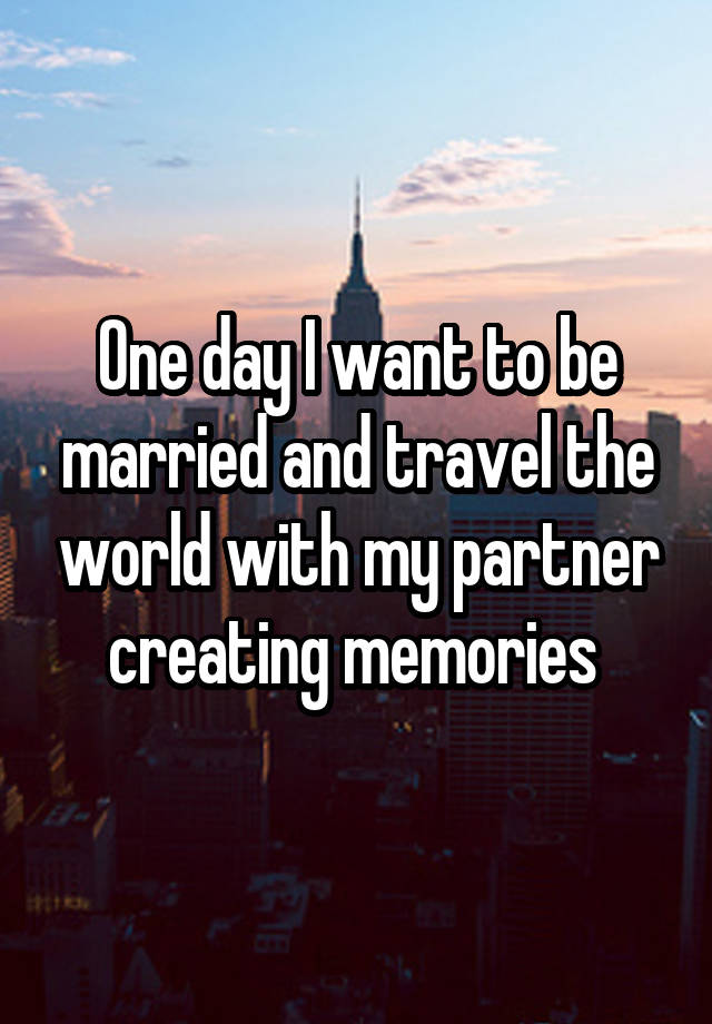 One day I want to be married and travel the world with my partner creating memories 