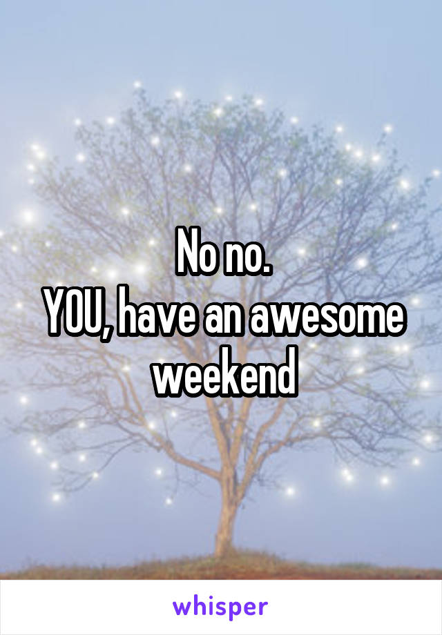 No no.
YOU, have an awesome weekend