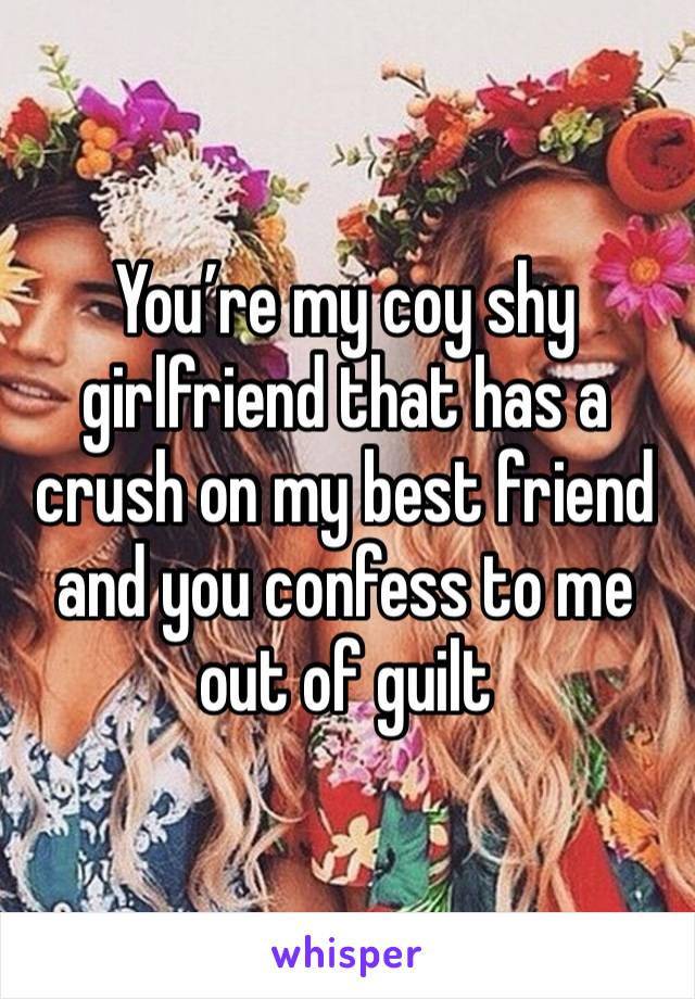 You’re my coy shy girlfriend that has a crush on my best friend and you confess to me out of guilt 