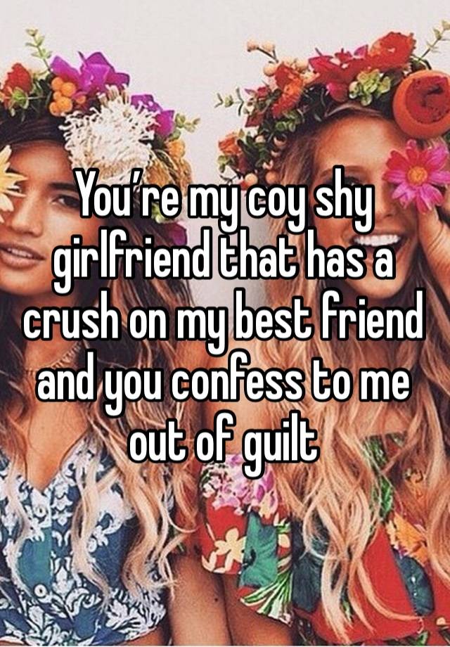 You’re my coy shy girlfriend that has a crush on my best friend and you confess to me out of guilt 