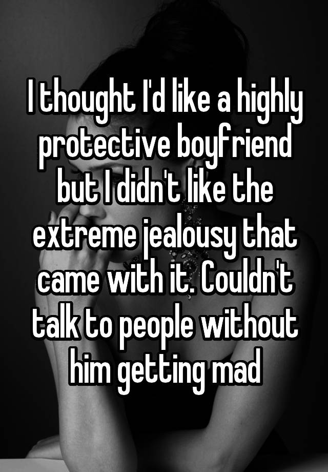 I thought I'd like a highly protective boyfriend but I didn't like the extreme jealousy that came with it. Couldn't talk to people without him getting mad