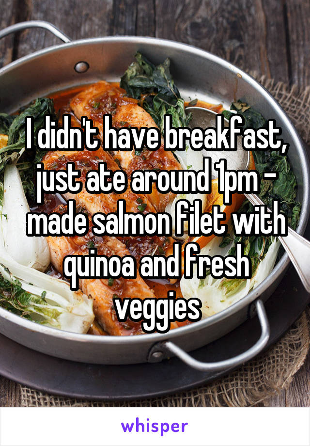 I didn't have breakfast, just ate around 1pm - made salmon filet with quinoa and fresh veggies
