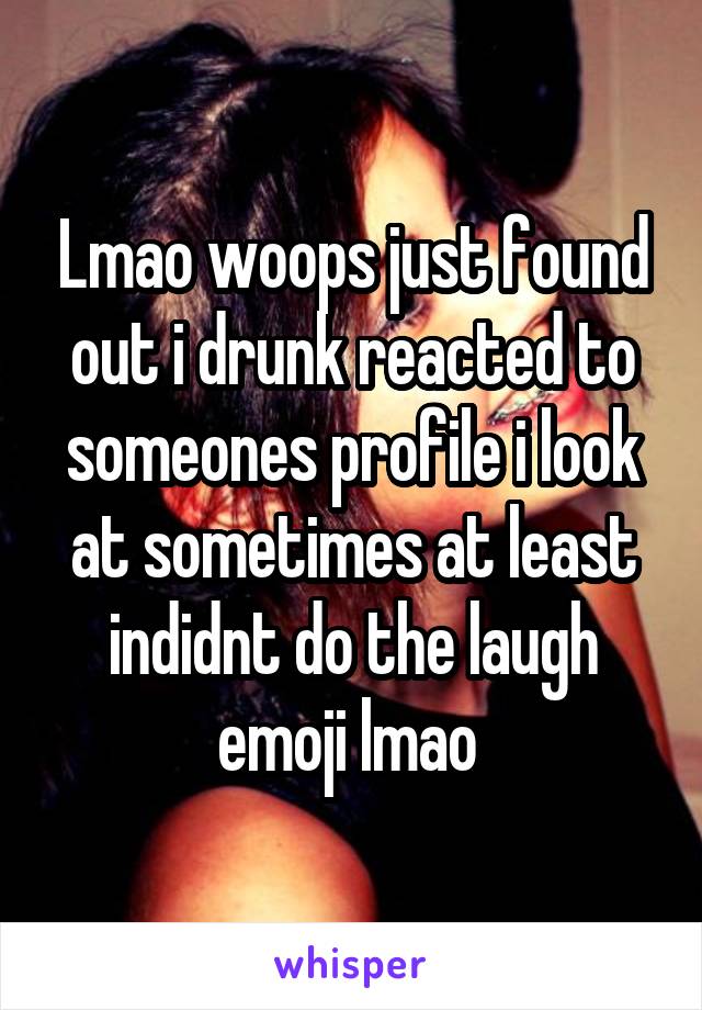 Lmao woops just found out i drunk reacted to someones profile i look at sometimes at least indidnt do the laugh emoji lmao 