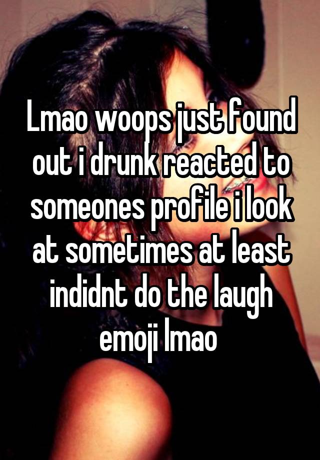 Lmao woops just found out i drunk reacted to someones profile i look at sometimes at least indidnt do the laugh emoji lmao 