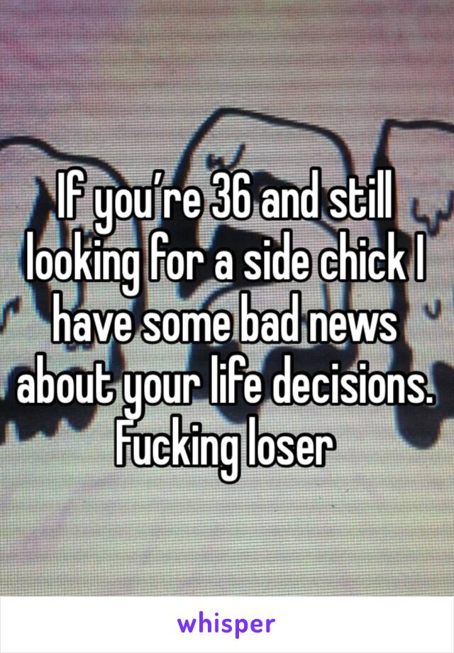 If you’re 36 and still looking for a side chick I have some bad news about your life decisions. Fucking loser 