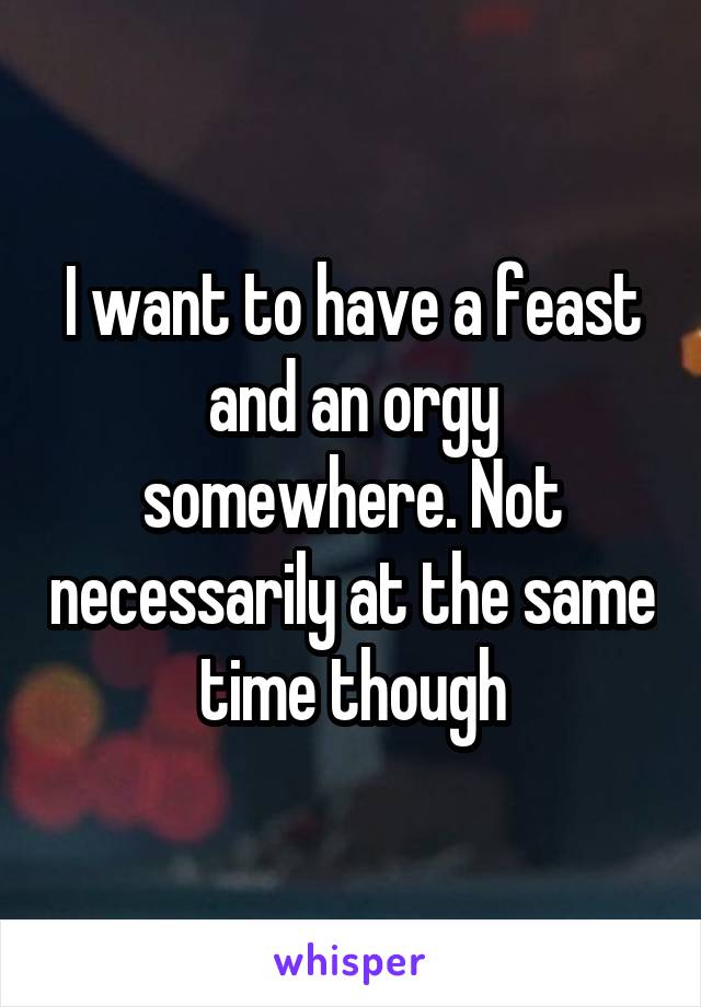 I want to have a feast and an orgy somewhere. Not necessarily at the same time though