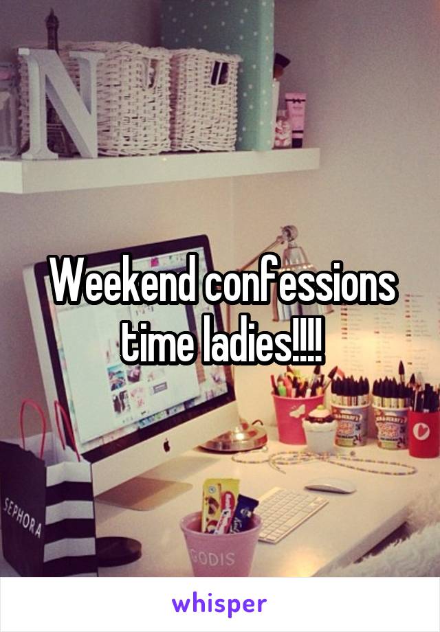 Weekend confessions time ladies!!!!