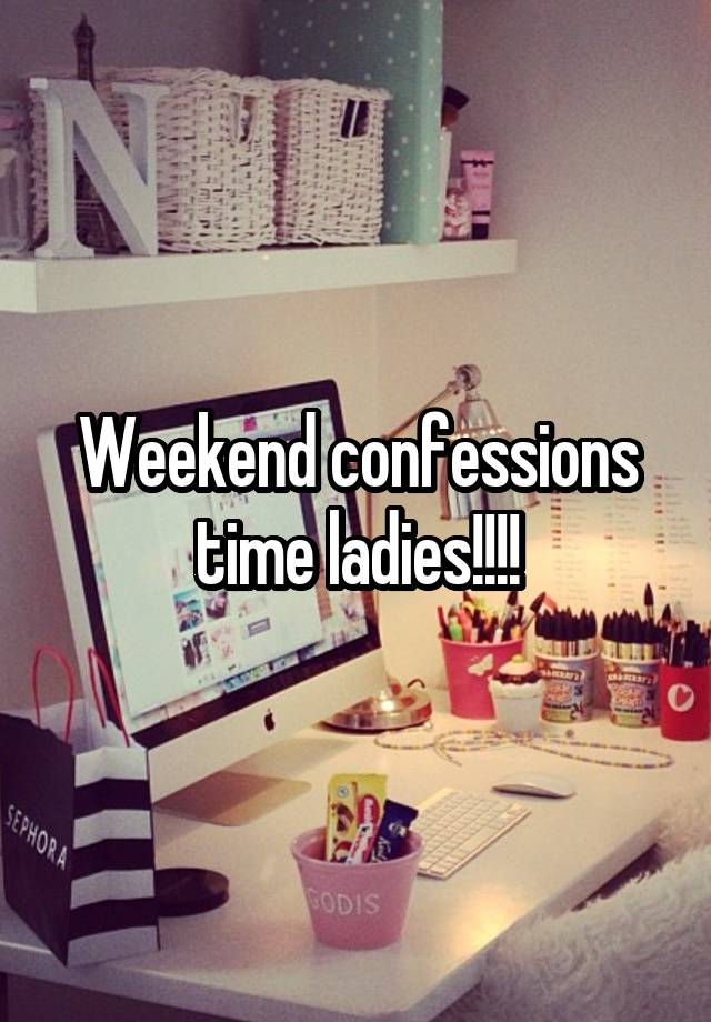 Weekend confessions time ladies!!!!