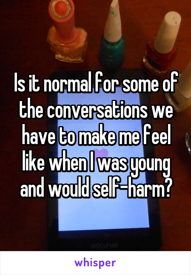 Is it normal for some of the conversations we have to make me feel like when I was young and would self-harm?