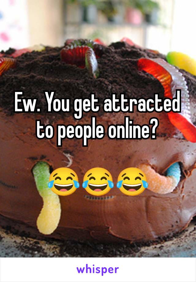 Ew. You get attracted to people online?

😂😂😂