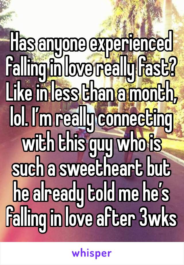 Has anyone experienced falling in love really fast? Like in less than a month, lol. I’m really connecting with this guy who is such a sweetheart but he already told me he’s falling in love after 3wks 