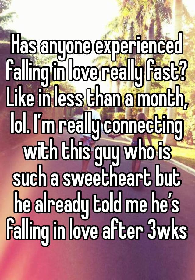 Has anyone experienced falling in love really fast? Like in less than a month, lol. I’m really connecting with this guy who is such a sweetheart but he already told me he’s falling in love after 3wks 