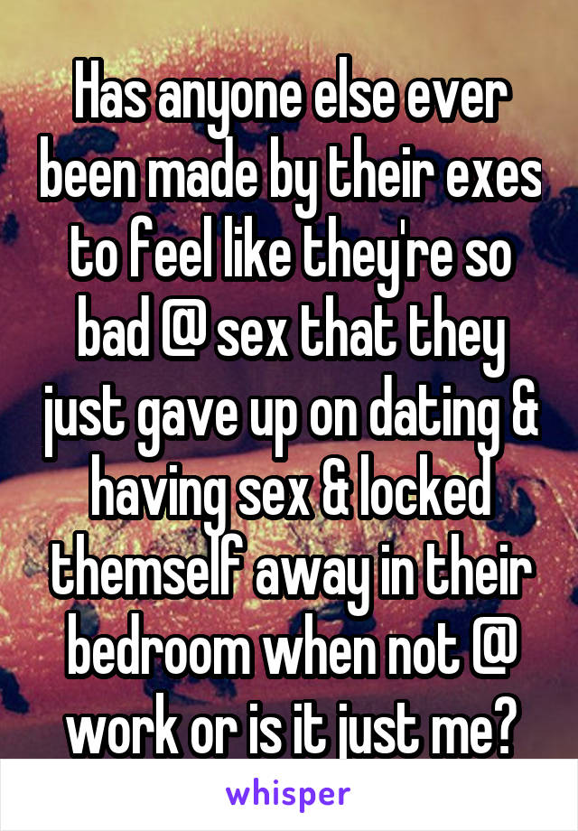 Has anyone else ever been made by their exes to feel like they're so bad @ sex that they just gave up on dating & having sex & locked themself away in their bedroom when not @ work or is it just me?