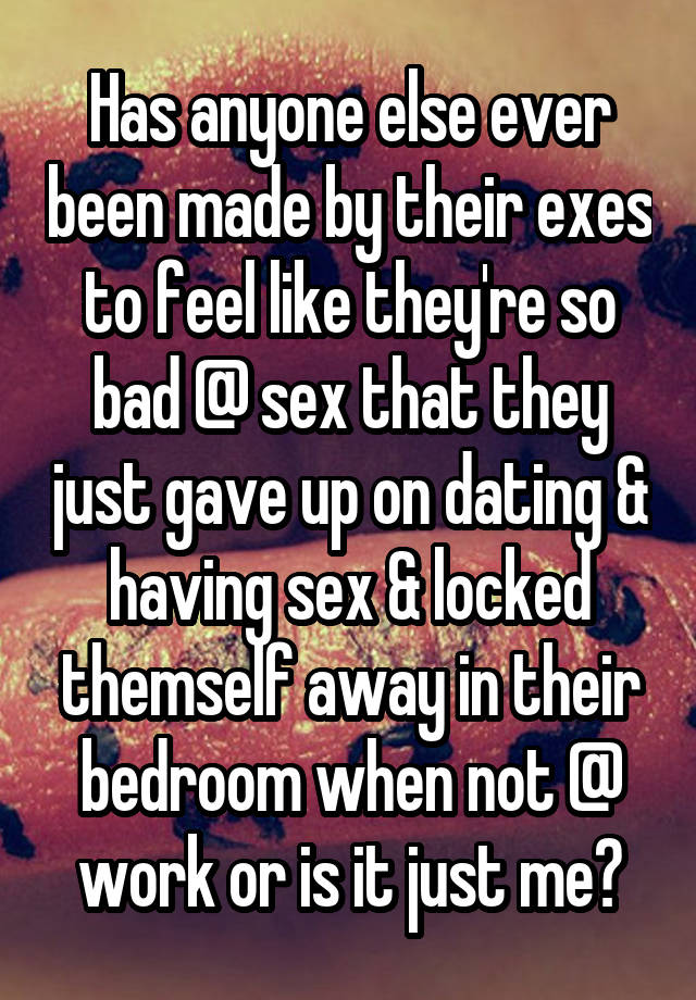 Has anyone else ever been made by their exes to feel like they're so bad @ sex that they just gave up on dating & having sex & locked themself away in their bedroom when not @ work or is it just me?