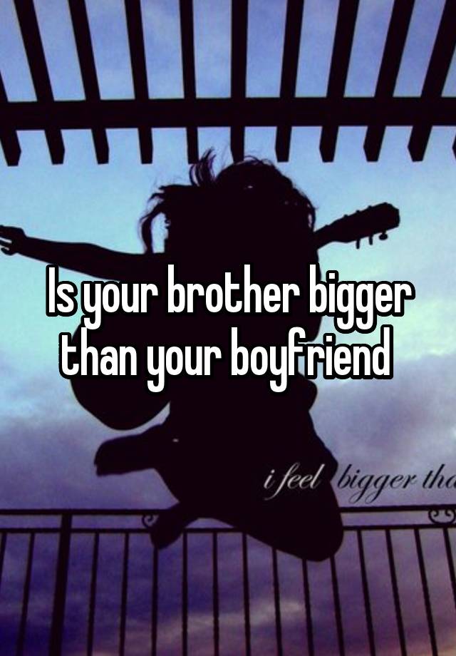 Is your brother bigger than your boyfriend 