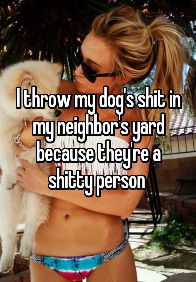I throw my dog's shit in my neighbor's yard because they're a shitty person 