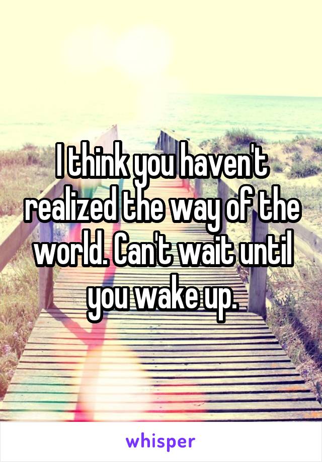 I think you haven't realized the way of the world. Can't wait until you wake up.