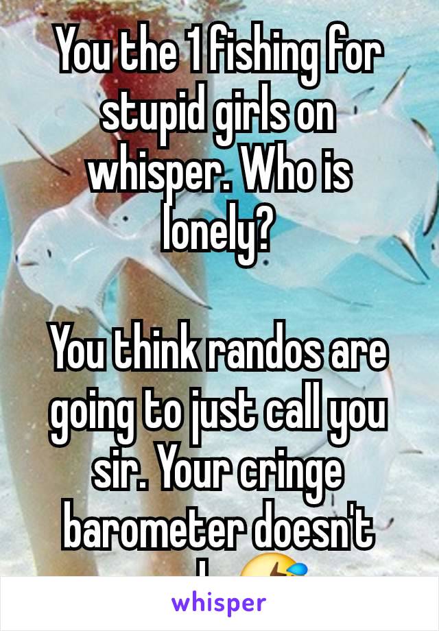 You the 1 fishing for stupid girls on whisper. Who is lonely?

You think randos are going to just call you sir. Your cringe barometer doesn't work. 🤣