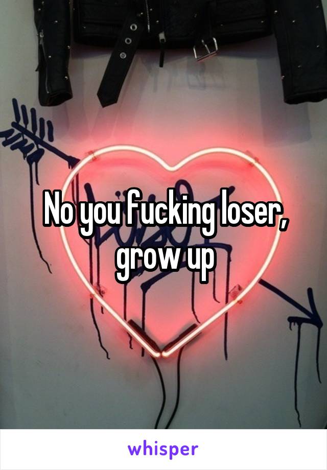 No you fucking loser, grow up