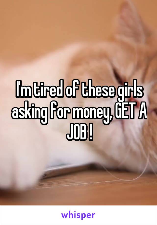 I'm tired of these girls asking for money, GET A JOB !