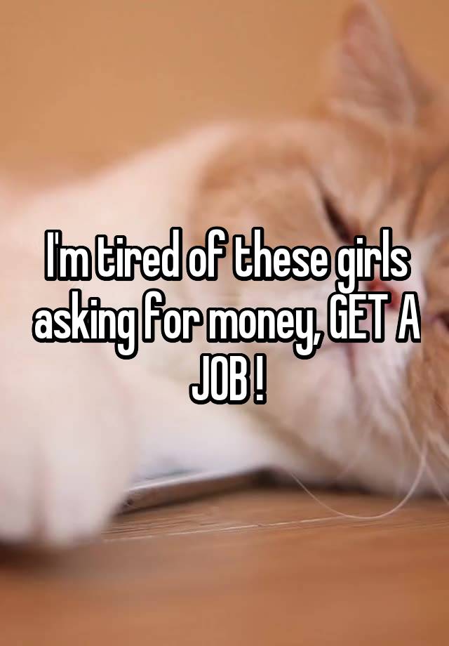 I'm tired of these girls asking for money, GET A JOB !