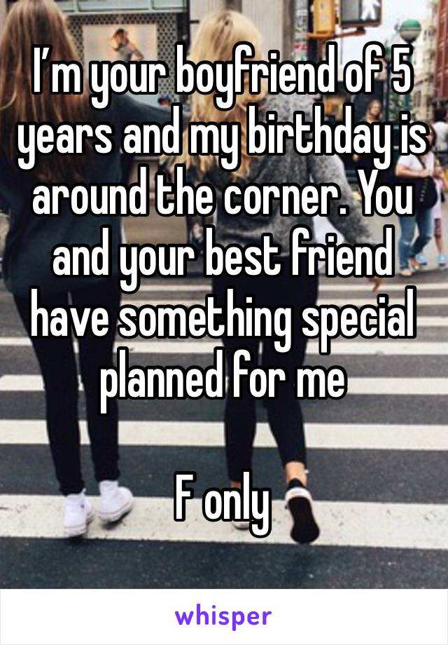 I’m your boyfriend of 5 years and my birthday is around the corner. You and your best friend have something special planned for me

F only
