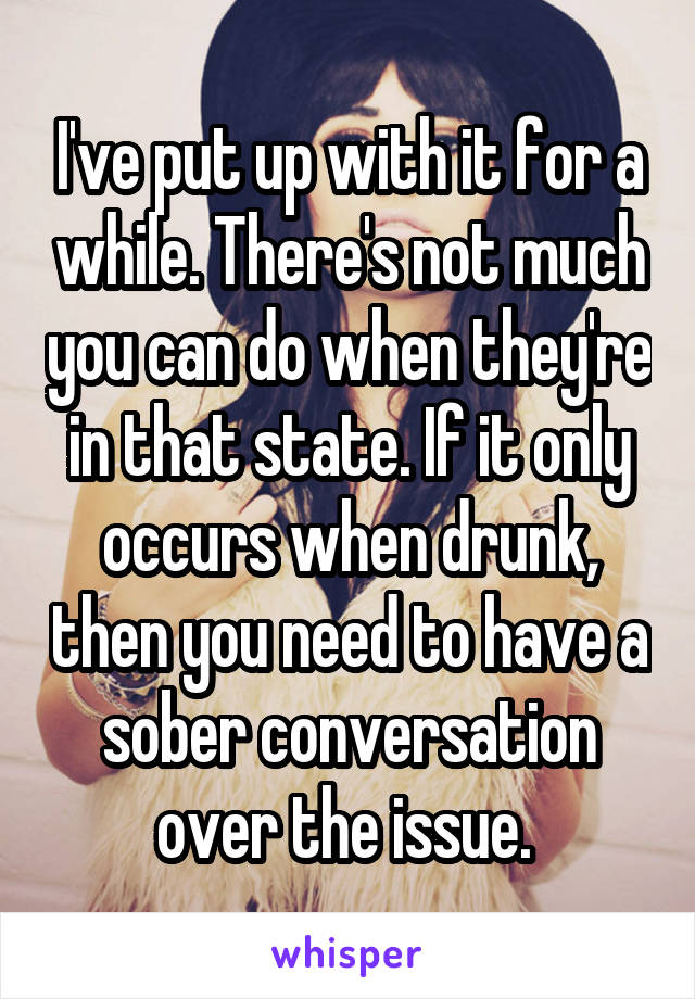 I've put up with it for a while. There's not much you can do when they're in that state. If it only occurs when drunk, then you need to have a sober conversation over the issue. 