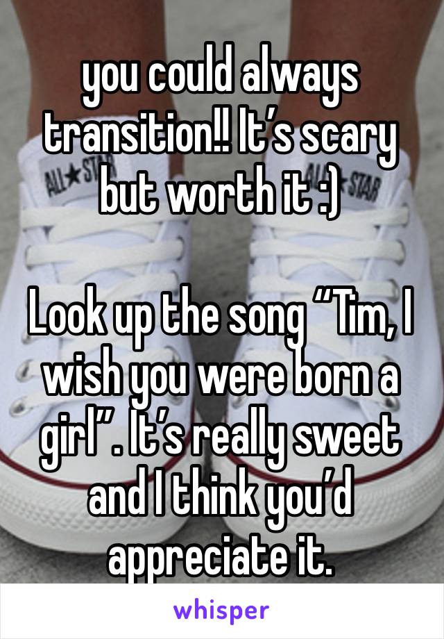 you could always transition!! It’s scary but worth it :)

Look up the song “Tim, I wish you were born a girl”. It’s really sweet and I think you’d appreciate it. 