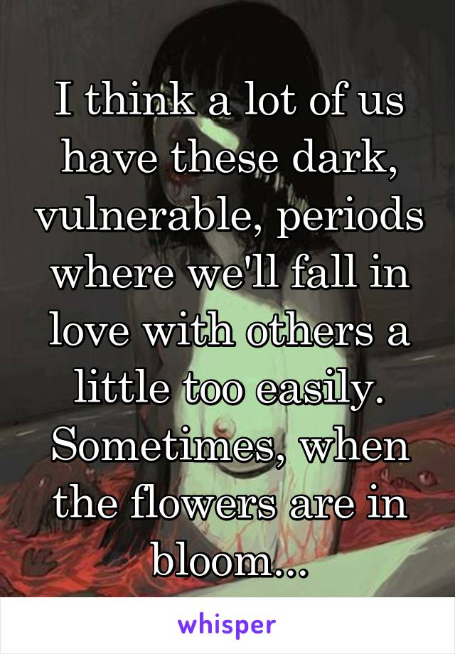 I think a lot of us have these dark, vulnerable, periods where we'll fall in love with others a little too easily. Sometimes, when the flowers are in bloom...