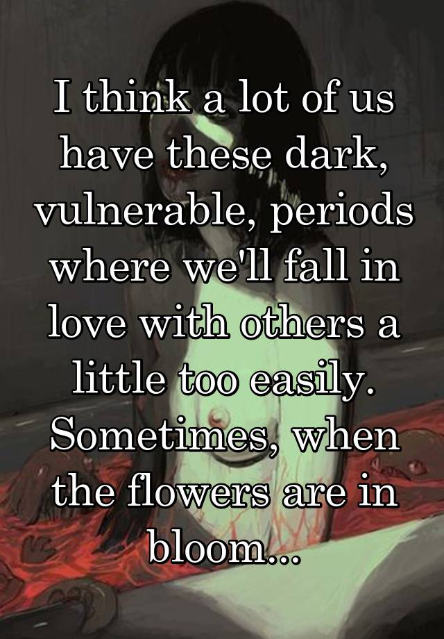 I think a lot of us have these dark, vulnerable, periods where we'll fall in love with others a little too easily. Sometimes, when the flowers are in bloom...