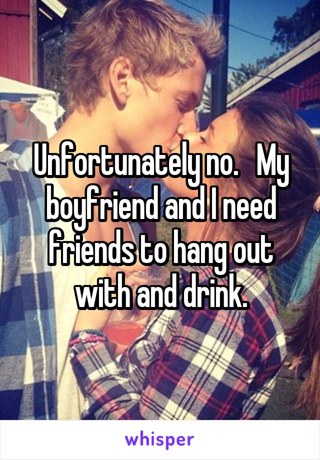 Unfortunately no.   My boyfriend and I need friends to hang out with and drink.