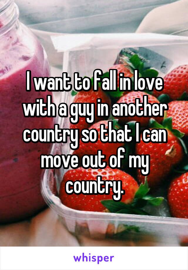 I want to fall in love with a guy in another country so that I can move out of my country.