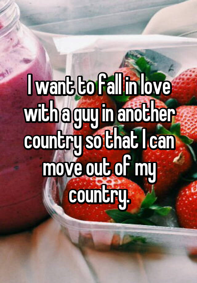 I want to fall in love with a guy in another country so that I can move out of my country.