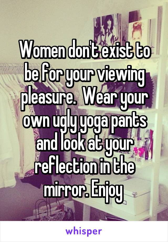 Women don't exist to be for your viewing pleasure.  Wear your own ugly yoga pants and look at your reflection in the mirror. Enjoy 