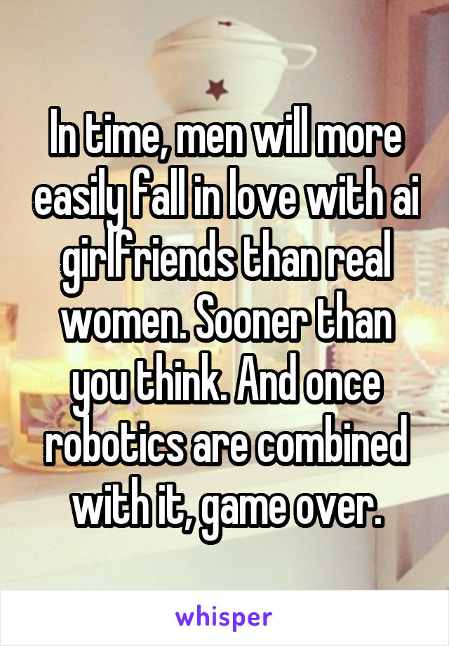 In time, men will more easily fall in love with ai girlfriends than real women. Sooner than you think. And once robotics are combined with it, game over.