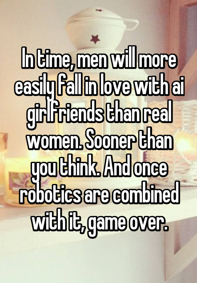 In time, men will more easily fall in love with ai girlfriends than real women. Sooner than you think. And once robotics are combined with it, game over.