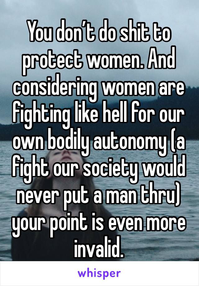 You don’t do shit to protect women. And considering women are fighting like hell for our own bodily autonomy (a fight our society would never put a man thru) your point is even more invalid.