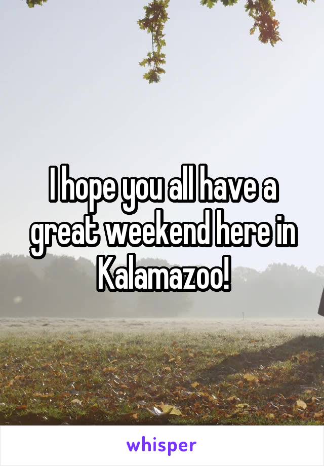 I hope you all have a great weekend here in Kalamazoo!