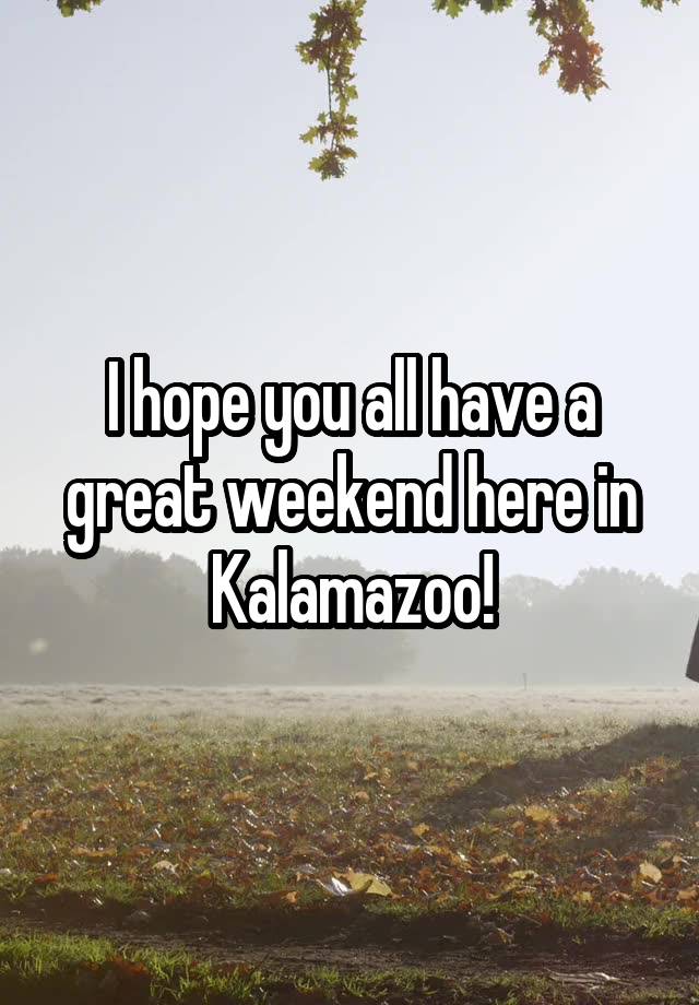 I hope you all have a great weekend here in Kalamazoo!