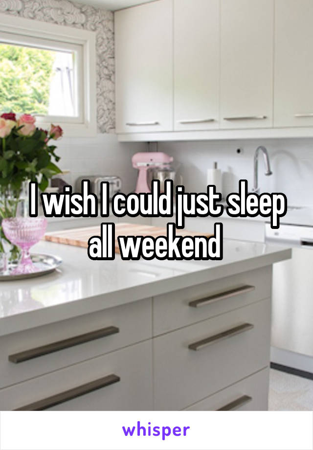 I wish I could just sleep all weekend 