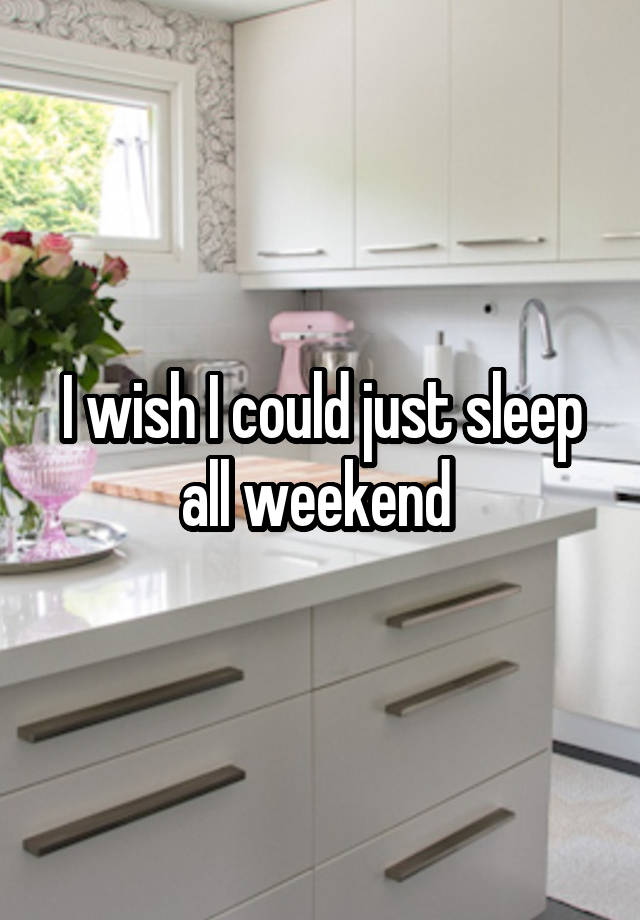 I wish I could just sleep all weekend 