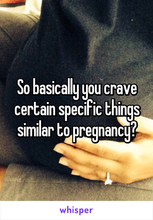 So basically you crave certain specific things similar to pregnancy?