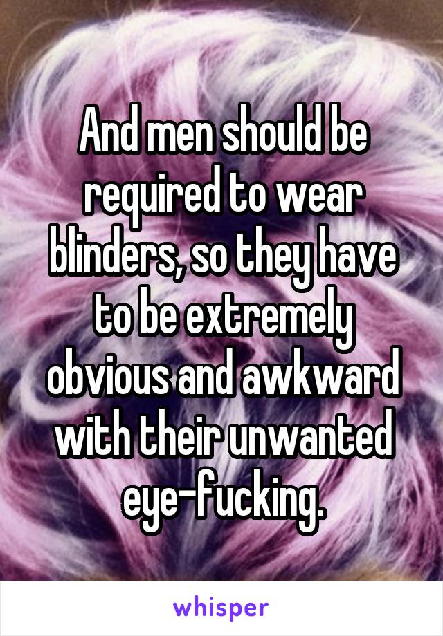 And men should be required to wear blinders, so they have to be extremely obvious and awkward with their unwanted eye-fucking.
